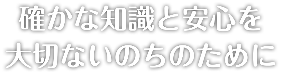 確かな知識と安心を大切ないのちのために